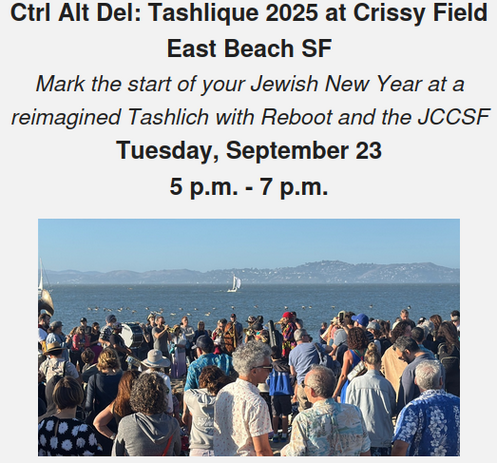 Ctrl Alt Del: Tashlique 2025 at Crissy Field East Beach SF
Mark the start of your Jewish New Year at a reimagined Tashlich with Reboot and the JCCSF
Tuesday, September 23, 5 p.m. - 7 p.m.

Mark the start of your new year with Reboot and the JCCSF. Reset your system with a modern spin on a 600-year-old Rosh Hashanah ritual called tashlich. This custom of ridding ourselves of all our bad vuggum (karma) from the previous year and getting a fresh start for the new one is traditionally enacted by tossing crumbs (we now use birdseed to be more eco-conscious) into the ocean. Join us 5 p.m. - 7 p.m., Tuesday, September 23, by the shore at Crissy Field East Beach for a brief, engaging ritual. Bring a shofar, if you have one, to blow along with some of San Francisco’s finest players from the Jazz Mafia, the Irish Pipers Band, and the Ministers of Sound of the Saint John Will-I-Am Coltrane African Orthodox Church.

We strive to host inclusive, accessible events that enable all individuals to engage fully. We have moved the event to Crissy Field East Beach where beach wheelchairs and beach walkers are available. To request an accommodation or for inquiries about accessibility, please contact Tanya Schevitz at tanya@rebooting.com or 415-298-5532.

By entering the physical area of the Tashlique event or participating in Tashlique, you accept the inherent risks and liability. PLEASE BE SURE TO COMPLETE AND SIGN THE LIABILITY WAIVER TO FINALIZE YOUR RSVP.