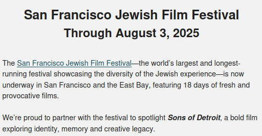 San Francisco Jewish Film Festival
Through August 3, 2025

The San Francisco Jewish Film Festival—the world’s largest and longest-running festival showcasing the diversity of the Jewish experience—is now underway in San Francisco and the East Bay, featuring 18 days of fresh and provocative films.

We’re proud to partner with the festival to spotlight Sons of Detroit, a bold film exploring identity, memory and creative legacy.

Sons of Detroit
Screening Wednesday, July 30, 6 p.m.
Piedmont Theater

In this deeply personal work-in-progress screening, Sons of Detroit filmmaker and Reboot Network member Jeremy Xido returns to his childhood neighborhood in Detroit to reconnect with his chosen family. As the only white kid in his old neighborhood, Xido must confront what his absence meant for those who stayed. In Sons of Detroit, he delves into his own family’s history: his Marxist parents, their Presbyterian and Jewish roots, and what led them to settle in Detroit. What follows is a moving blend of documentary, performance, and storytelling that examines race, memory and the meaning of home.