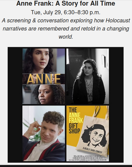 Anne Frank: A Story for All Time
Tue, July 29, 6:30–8:30 p.m.
A screening & conversation exploring how Holocaust narratives are remembered and retold in a changing world.

The Anne Frank Gift Shop — a sharp, dark comedy from writer/director Mickey Rapkin (author of the book Pitch Perfect, which inspired the hit film franchise) about marketing, collective trauma, and Gen Z’s relationship to history.

ANNE — a nuanced look at identity, representation, and cultural memory through the casting of Anne Frank.

A post-screening Q&A will feature:
Noam Dromi, Emmy-winning producer and Reboot Studios Managing Director
Adi Eshman, playwright, screenwriter and producer
Sofia Shield, peacebuilder and social impact strategist

Presented in partnership with Reboot Studios.

Can't make it? Catch the award-winning short film The Anne Frank Gift Shop only on ChaiFlicks, the world’s leading platform for Jewish storytelling. 
Reboot Info:  https://rebooting.com/article/afgs-promo/

Chai Flicks Info: https://www.chaiflicks.com/checkout/subscribe/purchase?code=afgs50&plan=monthly

Stream it today! Free with a special offer of a 7-day trial and $6/month after.
