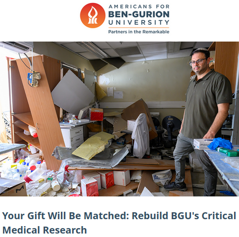 Americans for Ben-Gurion University
Partners in the Remarkable
Your gift will be matched: Rebuild BGU's Critical Medical Research

Photo of a disheveled lab, with collapsed shelves, fallen ceiling structures, and piles of supplies all over the floor. 

As the dust settles from the recent barrages of Iranian ballistic missiles, Ben-Gurion University of the Negev (BGU) is not just sweeping up broken glass, they are confronting a devastating blow to the future of medical science.

BGU Professor Ehud Ohana is one of them. His research is a beacon of hope against diseases like cancer, Crohn's, Colitis, and diabetes. Because of the catastrophic damage from the recent attack, his team faces an agonizing reality: it will take 2-5 years to recover and generate new samples, and nearly 2 years just to recalibrate the precision equipment essential for their life-saving work. This isn't just a setback; it's a direct threat to the progress of global medical breakthroughs.

 “I am hoping we will be able to get the physical resources to bring the lab back to full function because once we do that, we have the knowledge.”  – BGU Prof. Ehud Ohana

 Support BGU’s recovery for the future of medicine.  Don't let years of groundbreaking work be lost. Be a part of this crucial future. Please give now.