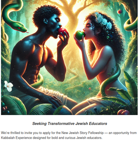 Seeking Transformative Jewish Educators

We’re thrilled to invite you to apply for the New Jewish Story Fellowship — an opportunity from Kabbalah Experience designed for bold and curious Jewish educators.

Likely AI image of Adam and Eve as African Americans eating apples in Gan Eden as the snake looks on. 

This Fellowship equips you to expand your practice with a unique methodology: co-creating new stories with your students using ancient tools, fresh pedagogy, and even AI. Together, we enter the Eden story — and emerge more conscious of the narratives we choose to live and pass on.

What you’ll receive:

Eight weeks of small-group training with master educator, Dr. David Sanders

Access to Kabbalah Experience’s New Jewish Story Curriculum

Skills and resources to adapt this work for your own community

A supportive cohort of creative educators across North America