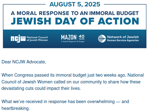August 5, 2025
A Moral Response to an Immoral Budget
Jewish Day of Action

NCJW - National Council of Jewish Women
Mazon - A Jewish Response to Hunger
Network of Jewish Human Service Agencies

Dear NCJW Advocate,

When Congress passed its immoral budget just two weeks ago, National Council of Jewish Women called on our community to share how these devastating cuts could impact their lives.

What we’ve received in response has been overwhelming — and heartbreaking.

Together, we’ll raise our collective voice to demand that Congress fix what they broke and support federal spending that invests in the critical safety net programs our communities rely on: Medicaid, SNAP, housing assistance, and more.

These stories remind us that budgets are moral documents — and this one falls short.

We must act, not just for ourselves, but for all who are impacted by this moment. Please join me on August 5.

With gratitude and determination,

Laila Hirschfeld
Director of Engagement and Leadership
National Council of Jewish Women