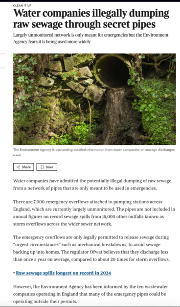 Screenshot of article linked, an elderly discharge pipe is pictured with the text

‘CLEAN IT UP
Water companies illegally dumping raw sewage through secret pipes
Largely unmonitored network is only meant for emergencies but the Environment Agency fears it is being used more widely

Water companies have admitted the potentially illegal dumping of raw sewage from a network of pipes that are only meant to be used in emergencies.

There are 7,000 emergency overflows attached to pumping stations across England, which are currently largely unmonitored. The pipes are not included in annual figures on record sewage spills from 15,000 other outfalls known as storm overflows across the wider sewer network.

The emergency overflows are only legally permitted to release sewage during “urgent circumstances” such as mechanical breakdowns, to avoid sewage backing up into homes. The regulator Ofwat believes that they discharge less than once a year on average, compared to about 20 times for storm overflows.

• Raw sewage spills longest on record in 2024

However, the Environment Agency has been informed by the ten wastewater companies operating in England that many of the emergency pipes could be operating outside their permits. ‘