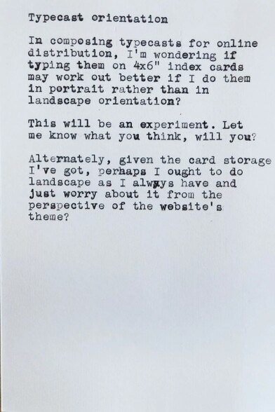 Typewritten white index card in portrait orientation which reads: 
Typecast orientation 

In composing typecasts for online distribution, I'm wondering if typing them on 4x6&quot; index cards may work out better if I do them in portrait rather than in landscape orientation? 

This will be an experiment. Let me know what you think, will you? 

Alternately, given the card storage I've got, perhaps I ought to do landscape as I always have and Just worry about it from the perspective of the website's theme?