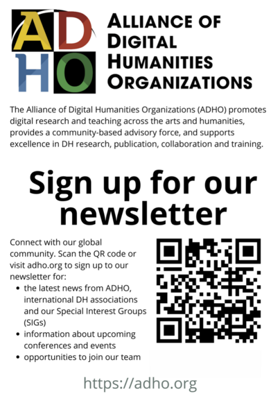 Poster encouraging people to sign up to the ADHO newsletter

The Alliance of Digital Humanities Organizations (ADHO) promotes digital research and teaching across the arts and humanities, provides a community-based advisory force, and supports excellence in DH research, publication, collaboration and training.