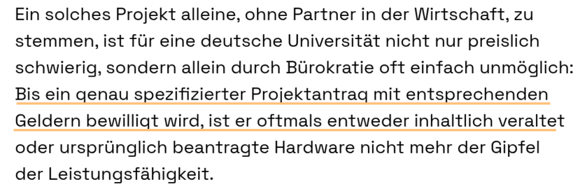 Ein solches Projekt alleine, ohne Partner in der Wirtschaft, zu stemmen, ist für eine deutsche Universität nicht nur preislich schwierig, sondern allein durch Bürokratie oft einfach unmöglich: Bis ein genau spezifizierter Projektantrag mit entsprechenden Geldern bewilligt wird, ist er oftmals entweder inhaltlich veraltet oder ursprünglich beantragte Hardware nicht mehr der Gipfel der Leistungsfähigkeit