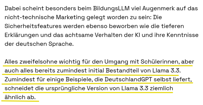 Dabei scheint besonders beim BildungsLLM viel Augenmerk auf das nicht-technische Marketing gelegt worden zu sein: Die Sicherheitsfeatures werden ebenso beworben wie die tieferen Erklärungen und das achtsame Verhalten der KI und ihre Kenntnisse der deutschen Sprache.

Alles zweifelsohne wichtig für den Umgang mit Schülerinnen, aber auch alles bereits zumindest initial Bestandteil von Llama 3.3. Zumindest für einige Beispiele, die DeutschlandGPT selbst liefert, schneidet die ursprüngliche Version…