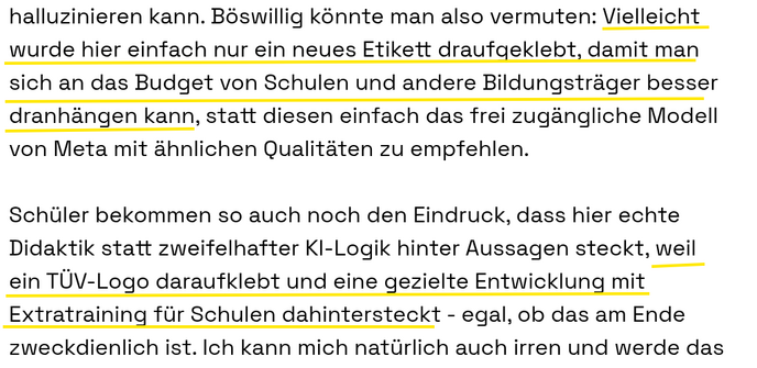 Böswillig könnte man also vermuten: Vielleicht wurde hier einfach nur ein neues Etikett draufgeklebt, damit man sich an das Budget von Schulen und andere Bildungsträger besser dranhängen kann, statt diesen einfach das frei zugängliche Modell von Meta mit ähnlichen Qualitäten zu empfehlen.

Schüler bekommen so auch noch den Eindruck, dass hier echte Didaktik statt zweifelhafter KI-Logik hinter Aussagen steckt, weil ein TÜV-Logo daraufklebt und eine gezielte Entwicklung mit Extratraining für Schu…
