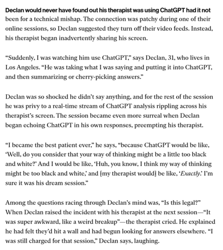 Declan would never have found out his therapist was using ChatGPT had it not been for a technical mishap. The connection was patchy during one of their online sessions, so Declan suggested they turn off their video feeds. Instead, his therapist began inadvertently sharing his screen.

“Suddenly, I was watching him use ChatGPT,” says Declan, 31, who lives in Los Angeles. “He was taking what I was saying and putting it into ChatGPT, and then summarizing or cherry-picking answers.”

Declan was so …