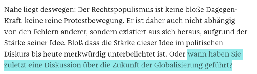 Nahe liegt deswegen: Der Rechtspopulismus ist keine bloße Dagegen-Kraft, keine reine Protestbewegung. Er ist daher auch nicht abhängig von den Fehlern anderer, sondern existiert aus sich heraus, aufgrund der Stärke seiner Idee. Bloß dass die Stärke dieser Idee im politischen Diskurs bis heute merkwürdig unterbelichtet ist. Oder wann haben Sie zuletzt eine Diskussion über die Zukunft der Globalisierung geführt? 