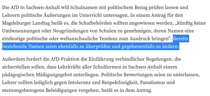 Die AfD in Sachsen-Anhalt will Schulnamen mit politischem Bezug prüfen lassen und Lehrern politische Äußerungen im Unterricht untersagen. In einem Antrag für den Magdeburger Landtag heißt es, die Schulbehörden sollten angewiesen werden, „künftig keine Umbenennungen oder Neugründungen von Schulen zu genehmigen, deren Namen eine eindeutige politische oder weltanschauliche Tendenz zum Ausdruck bringen“. Bereits bestehende Namen seien ebenfalls zu überprüfen und gegebenenfalls zu ändern.
Außerdem f…