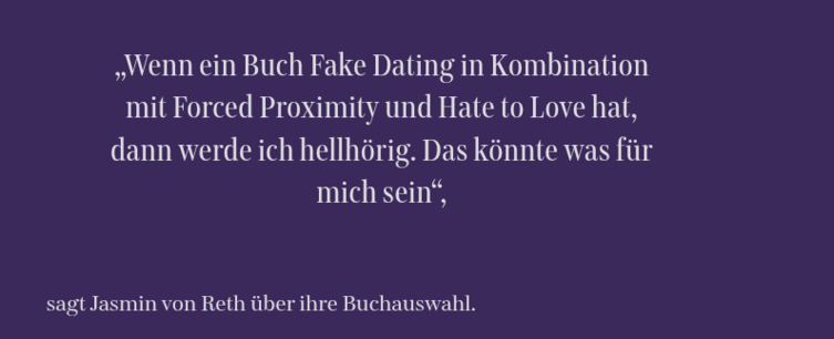 „Wenn ein Buch Fake Dating in Kombination mit Forced Proximity und Hate to Love hat, dann werde ich hellhörig. Das könnte was für mich sein“,
sagt Jasmin von Reth über ihre Buchauswahl.