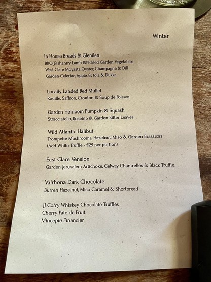 Menu from Homestead Cottage near Doolin, County Clare.

It reads:

In House Breads & Glenilen
BBQ Kishanny Lamb & Pickled Garden Vegetables
West Clare Moyasta Oyster, Champagne & Dill
Garden Celeriac , Apple, St tola & Dukka

Locally Landed Red Mullet
Rouille, Saffron, Crouton & Soup de Poisson

Garden Heirloom Pumpkin & Squash
Stracciatella, Rosehip & Garden Bitter Leaves

Wild Atlantic Halibut
Trompette Mushrooms, Hazelnut, Miso & Garden Brassicas
(Add White Truffle - €25 per portion)

East C…