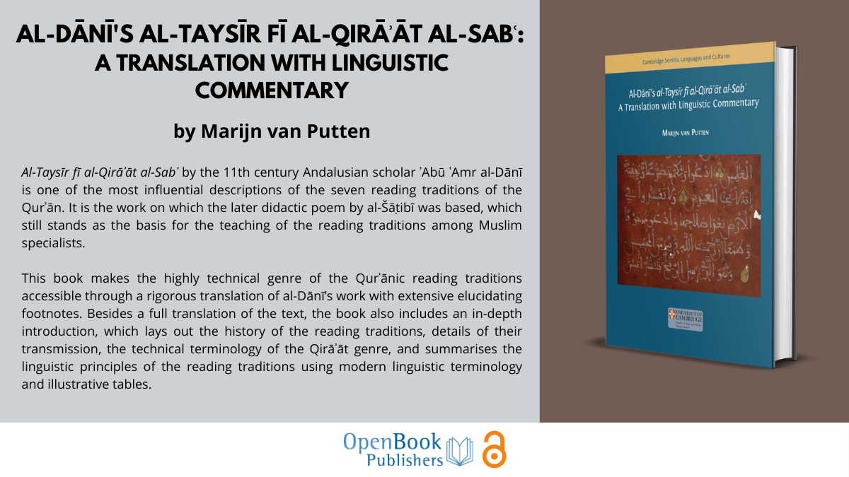 An image of the book against a colourful background next to text that says:

al-Dānī's al-Taysīr fī al-qirāʾāt al-sabʿ: 
A Translation with Linguistic Commentary by Marijn van Putten

Al-Taysīr fī al-Qirāʾāt al-Sabʿ by the 11th century Andalusian scholar ʾAbū ʿAmr al-Dānī is one of the most influential descriptions of the seven reading traditions of the Qurʾān. It is the work on which the later didactic poem by al-Šāṭibī was based, which still stands as the basis for the teaching of the reading traditions among Muslim specialists. 

This book makes the highly technical genre of the Qurʾānic reading traditions accessible through a rigorous translation of al-Dānī’s work with extensive elucidating footnotes. Besides a full translation of the text, the book also includes an in-depth introduction, which lays out the history of the reading traditions, details of their transmission, the technical terminology of the Qirāʾāt genre, and summarises the linguistic principles of the reading traditions using modern linguistic terminology and illustrative tables.