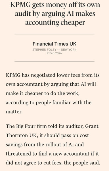 Screenshot with the text:
KPMG gets money off its own audit by arguing Al makes accounting cheaper
Financial Times UK
STEPHEN FOLEY — NEW YORK
7 Feb 2026
KPMG has negotiated lower fees from its own accountant by arguing that AI will make it cheaper to do the work, according to people familiar with the matter.
The Big Four firm told its auditor, Grant Thornton UK, it should pass on cost savings from the rollout of Al and threatened to find a new accountant if it
did not agree to cut fees,…