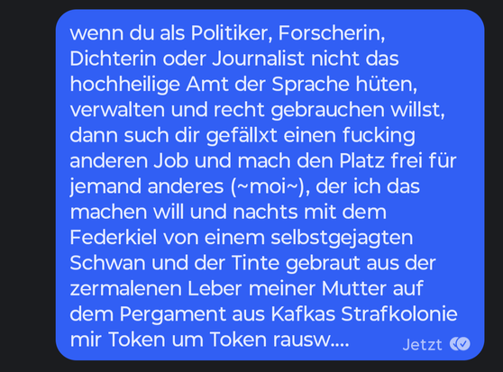 wenn du als Politiker, Forscherin, Dichterin oder Journalist nicht das hochheilige Amt der Sprache hüten, verwalten und recht gebrauchen willst, dann such dir gefällxt einen fucking anderen Job und mach den Platz frei für jemand anderes (~moi~), der ich das machen will und nachts mit dem Federkiel von einem selbstgejagten Schwan und der Tinte gebraut aus der zermalenen Leber meiner Mutter auf dem Pergament aus Kafkas Strafkolonie mir Token um Token rausw....