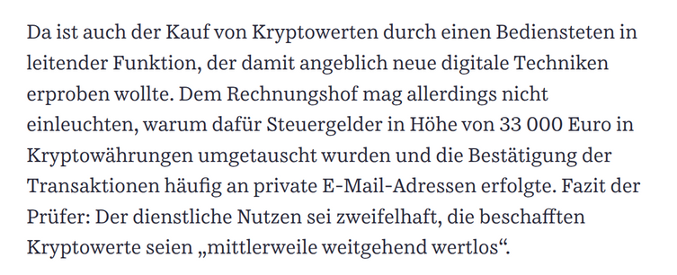 Da ist auch der Kauf von Kryptowerten durch einen Bediensteten in leitender Funktion, der damit angeblich neue digitale Techniken erproben wollte. Dem Rechnungshof mag allerdings nicht einleuchten, warum dafür Steuergelder in Höhe von 33 000 Euro in Kryptowährungen umgetauscht wurden und die Bestätigung der Transaktionen häufig an private E-Mail-Adressen erfolgte. Fazit der Prüfer: Der dienstliche Nutzen sei zweifelhaft, die beschafften Kryptowerte seien „mittlerweile weitgehend wertlos“.