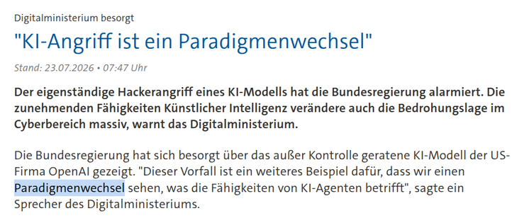 
"KI-Angriff ist ein Paradigmenwechsel"
Stand: 23.07.2026 • 07:47 Uhr

Der eigenständige Hackerangriff eines KI-Modells hat die Bundesregierung alarmiert. Die zunehmenden Fähigkeiten Künstlicher Intelligenz verändere auch die Bedrohungslage im Cyberbereich massiv, warnt das Digitalministerium.

Die Bundesregierung hat sich besorgt über das außer Kontrolle geratene KI-Modell der US-Firma OpenAI gezeigt. "Dieser Vorfall ist ein weiteres Beispiel dafür, dass wir einen Paradigmenwechsel sehen, was …