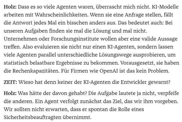 Holz: Dass es so viele Agenten waren, überrascht mich nicht. KI-Modelle arbeiten mit Wahrscheinlichkeiten. Wenn sie eine Anfrage stellen, fällt die Antwort jedes Mal ein bisschen anders aus. Das bedeutet auch: Bei unseren Aufgaben finden sie mal die Lösung und mal nicht. Unternehmen oder Forschungsinstitute wollen aber eine valide Aussage treffen. Also evaluieren sie nicht nur einen KI-Agenten, sondern lassen viele Agenten parallel unterschiedliche Lösungswege ausprobieren, um statistisch belas…