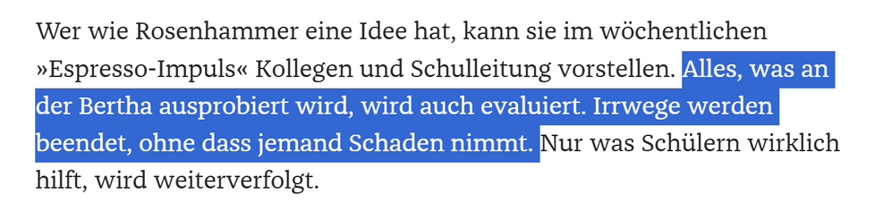 Wer wie Rosenhammer eine Idee hat, kann sie im wöchentlichen »Espresso-Impuls« Kollegen und Schulleitung vorstellen. Alles, was an der Bertha ausprobiert wird, wird auch evaluiert. Irrwege werden beendet, ohne dass jemand Schaden nimmt. Nur was Schülern wirklich hilft, wird weiterverfolgt.